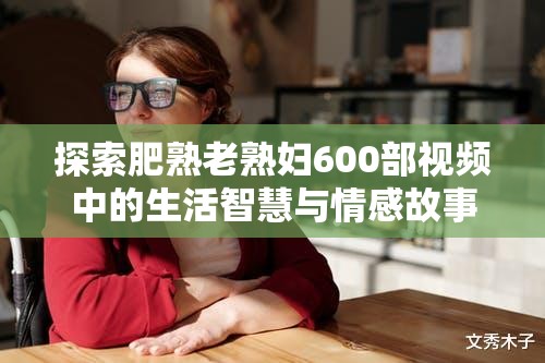 探索肥熟老熟妇600部视频中的生活智慧与情感故事，揭示成熟女性的独特魅力与人生经验