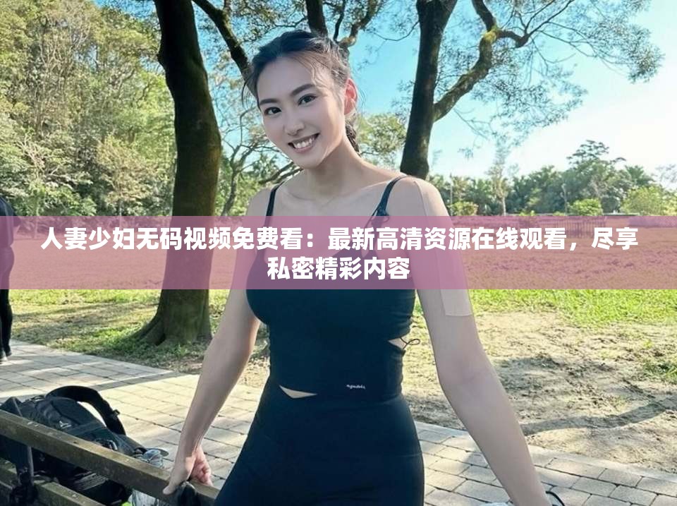 人妻少妇无码视频免费看：最新高清资源在线观看，尽享私密精彩内容