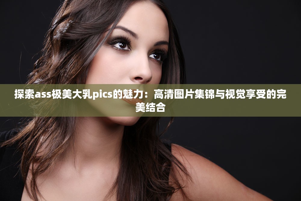 探索ass极美大乳pics的魅力：高清图片集锦与视觉享受的完美结合