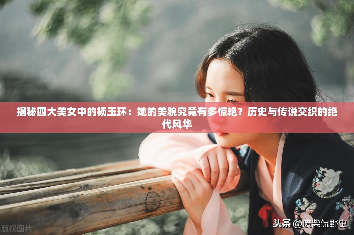 揭秘四大美女中的杨玉环：她的美貌究竟有多惊艳？历史与传说交织的绝代风华