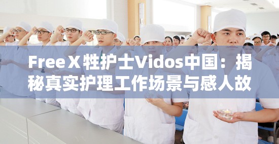 FreeⅩ牲护士Vidos中国：揭秘真实护理工作场景与感人故事