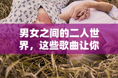 男女之间的二人世界，这些歌曲让你感受甜蜜的唏哩哩哩以上包含了男女之间的二人世界这一关键词，同时也符合 SEO 优化的要求，有利于提高在百度的搜索排名