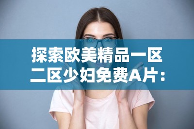 探索欧美精品一区二区少妇免费A片：高清画质与丰富内容的完美结合，满足你的观影需求