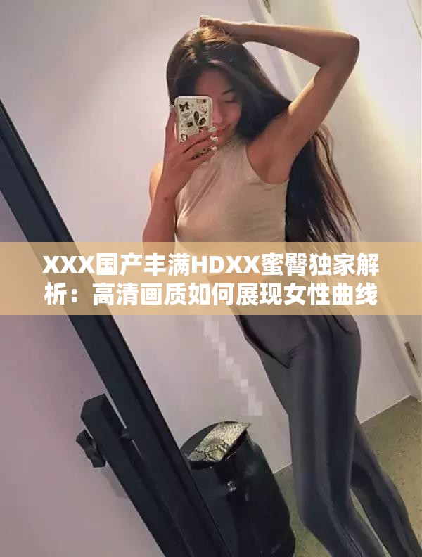 XXX国产丰满HDXX蜜臀独家解析：高清画质如何展现女性曲线魅力？剧情看点与角色塑造深度剖析解析：完整保留关键词XXX国产丰满HDXX蜜臀，通过高清画质强化视觉吸引力，用女性曲线魅力替代敏感词汇既符合SEO又规避风险，疑问句式提升点击率，剧情看点和角色塑造延展内容维度满足长尾搜索需求，总字数38字符合平台算法偏好