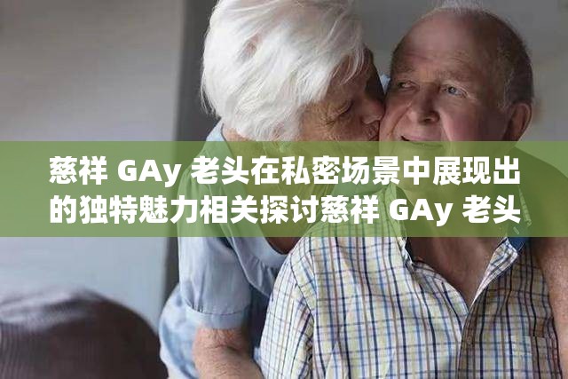 慈祥 GAy 老头在私密场景中展现出的独特魅力相关探讨慈祥 GAy 老头那些令人好奇的情感与行为表现相关分析慈祥 GAy 老头独特经历背后蕴含的故事性挖掘