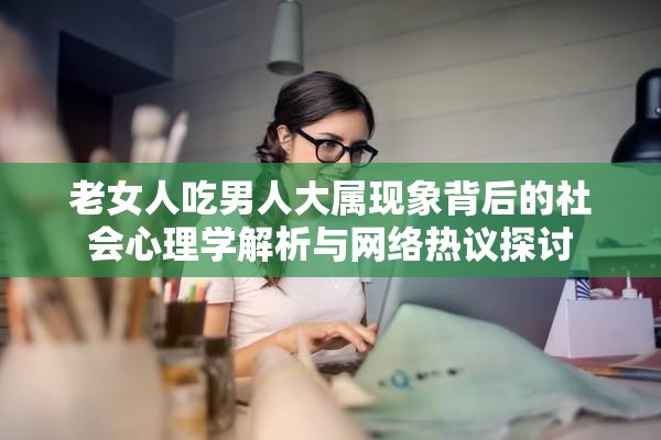 老女人吃男人大属现象背后的社会心理学解析与网络热议探讨