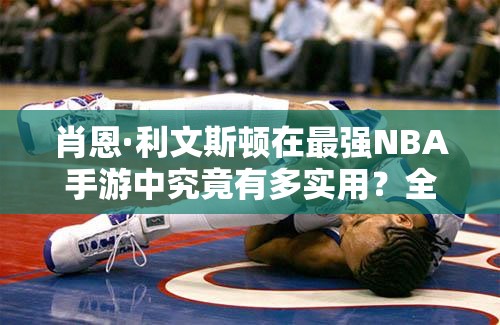 肖恩·利文斯顿在最强NBA手游中究竟有多实用？全面分析揭晓悬念！