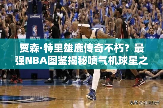 贾森·特里雄鹿传奇不朽？最强NBA图鉴揭秘喷气机球星之谜？