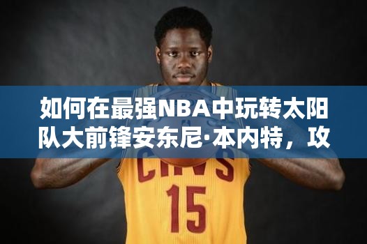 如何在最强NBA中玩转太阳队大前锋安东尼·本内特，攻略揭秘？