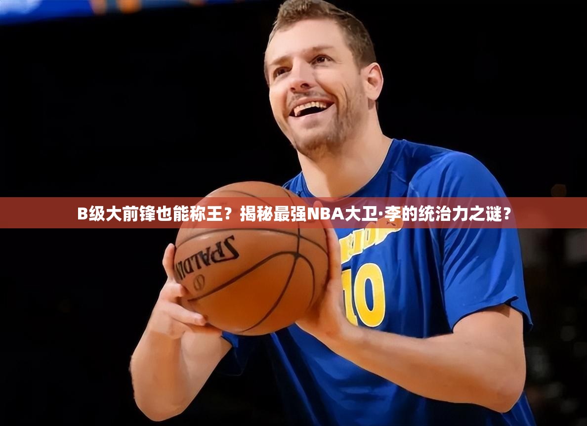 B级大前锋也能称王？揭秘最强NBA大卫·李的统治力之谜？