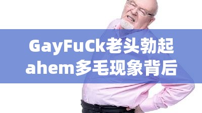 GayFuCk老头勃起ahem多毛现象背后的原因与健康影响：深入探讨老年男性性健康问题