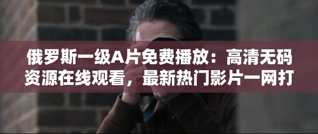 俄罗斯一级A片免费播放：高清无码资源在线观看，最新热门影片一网打尽