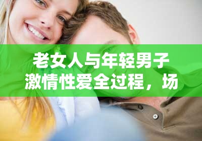 老女人与年轻男子激情性爱全过程，场面火辣让人热血沸腾