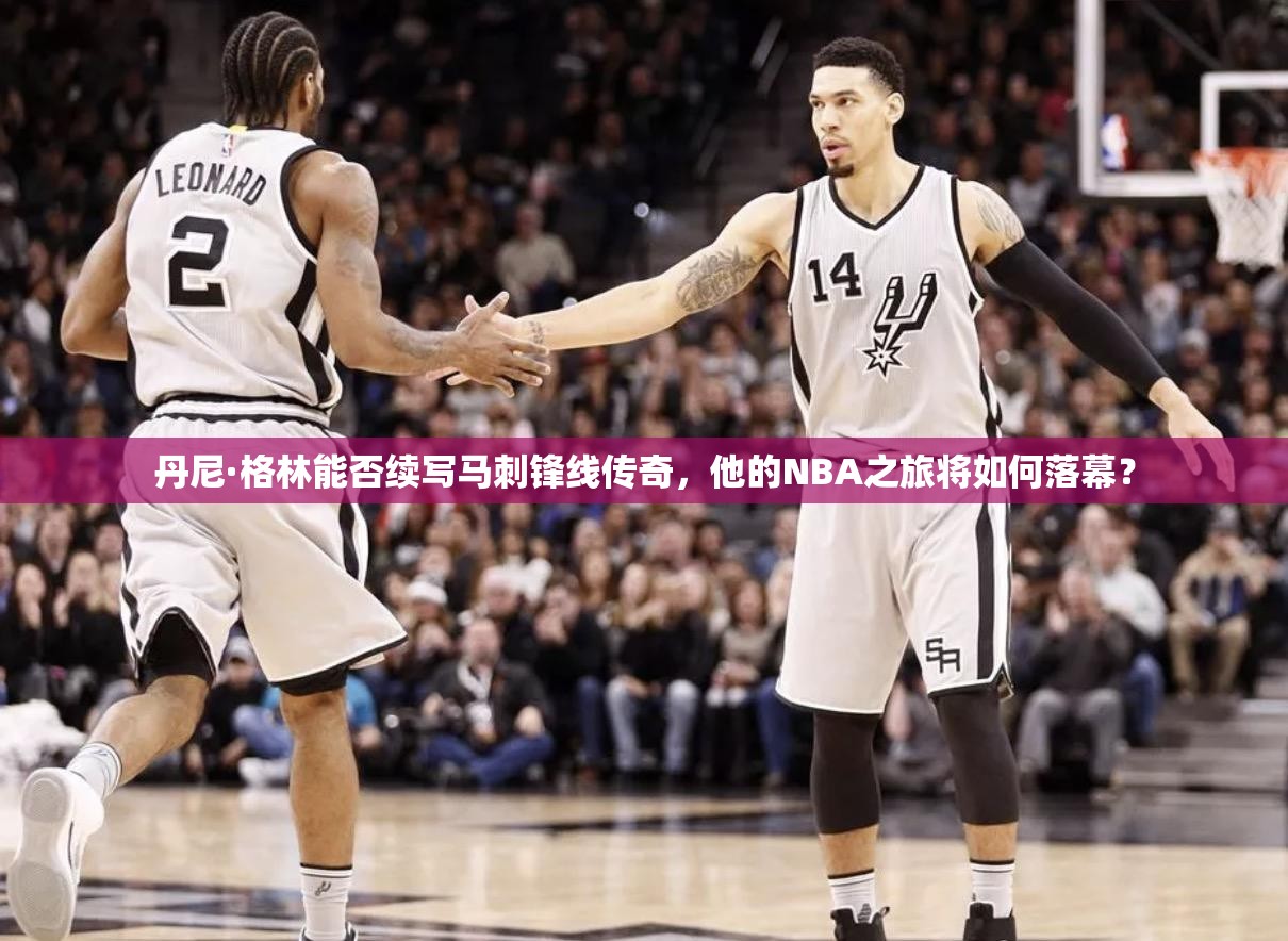 丹尼·格林能否续写马刺锋线传奇，他的NBA之旅将如何落幕？