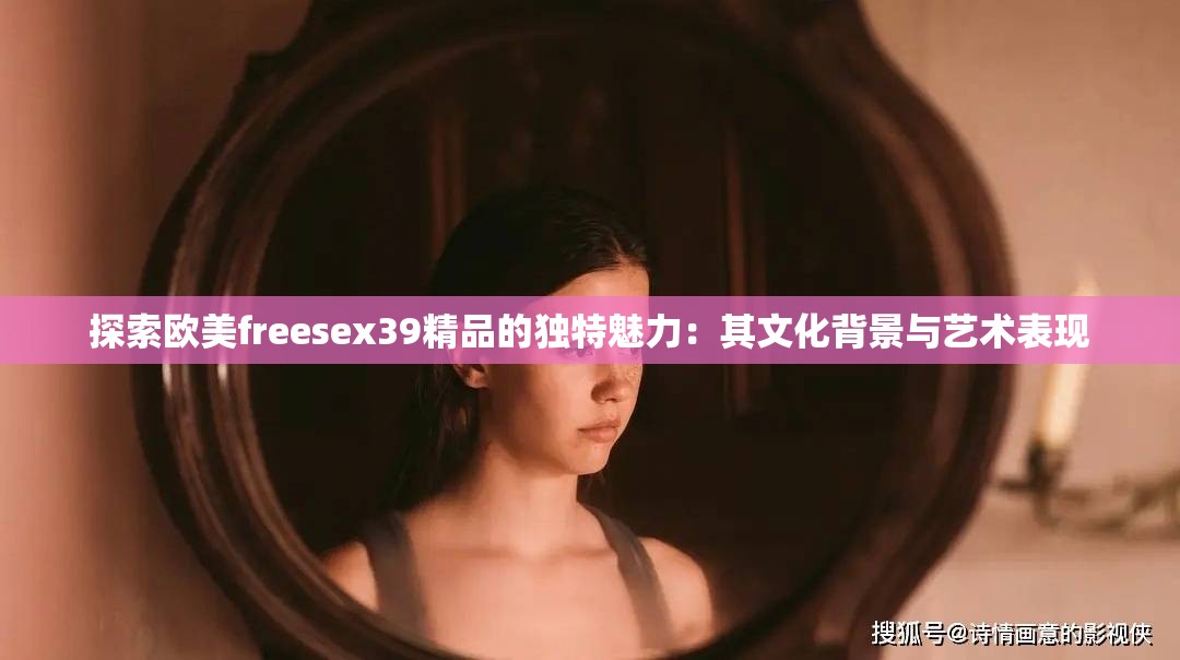 探索欧美freesex39精品的独特魅力：其文化背景与艺术表现