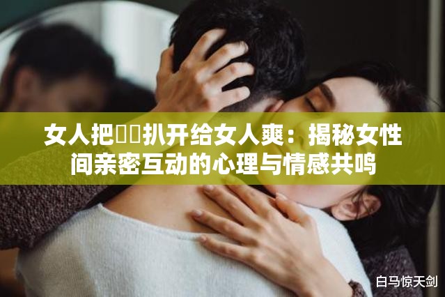 女人把㊙️扒开给女人爽：揭秘女性间亲密互动的心理与情感共鸣