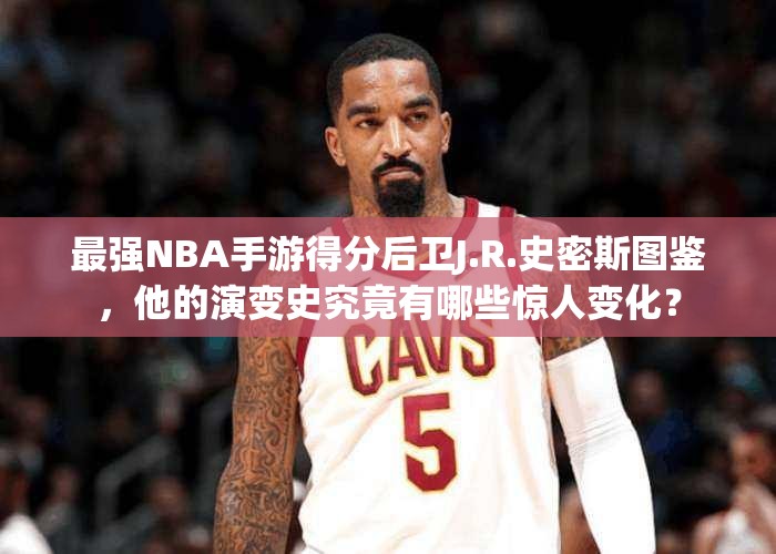 最强NBA手游得分后卫J.R.史密斯图鉴，他的演变史究竟有哪些惊人变化？