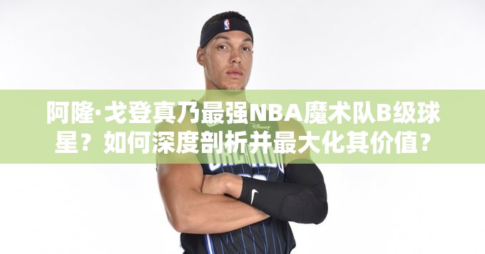 阿隆·戈登真乃最强NBA魔术队B级球星？如何深度剖析并最大化其价值？