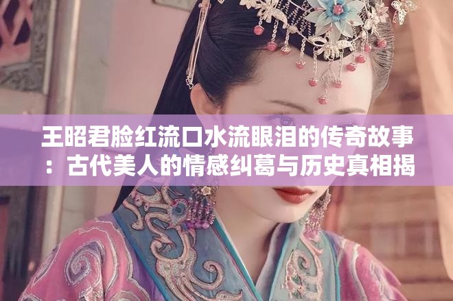 王昭君脸红流口水流眼泪的传奇故事：古代美人的情感纠葛与历史真相揭秘