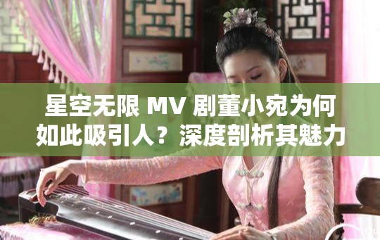 星空无限 MV 剧董小宛为何如此吸引人？深度剖析其魅力所在