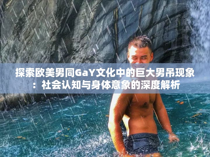 探索欧美男同GaY文化中的巨大男吊现象：社会认知与身体意象的深度解析