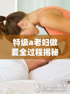 特级a老妇做爰全过程揭秘：深度解析其独特技巧与情感表达方式