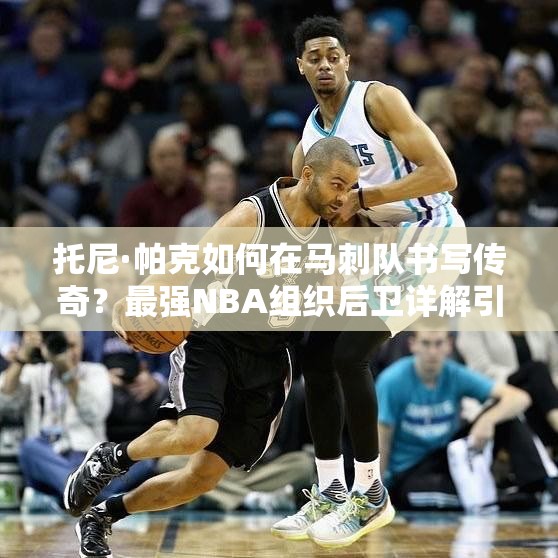 托尼·帕克如何在马刺队书写传奇？最强NBA组织后卫详解引悬念