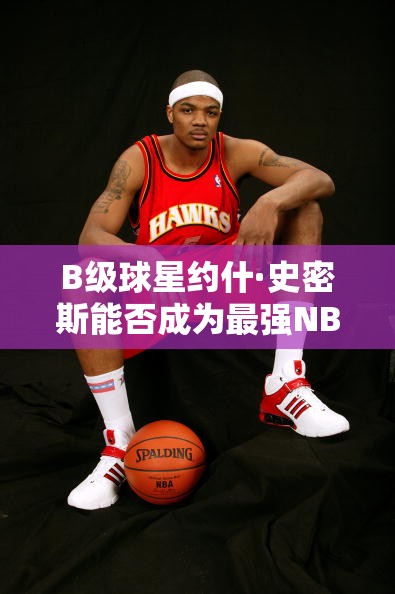 B级球星约什·史密斯能否成为最强NBA中的鹰王？深度点评揭秘！