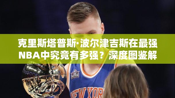 克里斯塔普斯·波尔津吉斯在最强NBA中究竟有多强？深度图鉴解析揭秘！