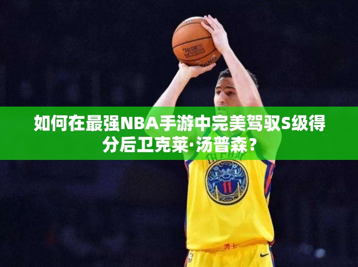 如何在最强NBA手游中完美驾驭S级得分后卫克莱·汤普森？