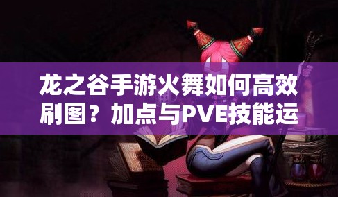 龙之谷手游火舞如何高效刷图？加点与PVE技能运用策略揭秘！