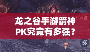 龙之谷手游箭神PK究竟有多强？单人团战轻松取胜深度剖析揭秘