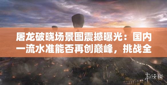 屠龙破晓场景图震撼曝光：国内一流水准能否再创巅峰，挑战全球视觉极限？